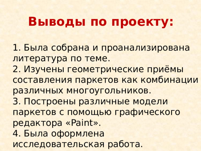 Выводы по проекту: 1. Была собрана и проанализирована литература по теме. 2. Изучены геометрические приёмы составления паркетов как комбинации различных многоугольников. 3. Построены различные модели паркетов с помощью графического редактора «Paint». 4. Была оформлена исследовательская работа. 