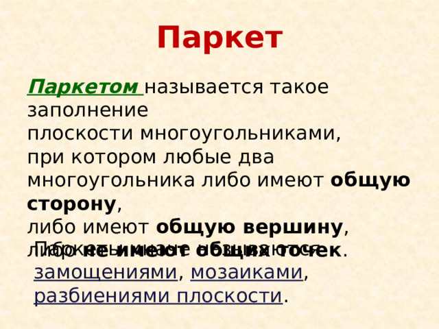 Паркет Паркетом  называется такое заполнение  плоскости многоугольниками,  при котором любые два многоугольника либо имеют общую сторону ,  либо имеют общую вершину ,  либо не имеют общих точек . Паркеты иначе называются замощениями , мозаиками , разбиениями плоскости . 
