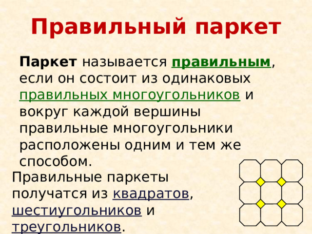Правильный паркет Паркет называется правильным , если он состоит из одинаковых правильных многоугольников и вокруг каждой вершины правильные многоугольники расположены одним и тем же способом. Правильные паркеты получатся из квадратов , шестиугольников и треугольников . 