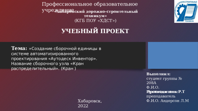 Профессиональное образовательное учреждение «Хабаровский дорожно-строительный техникум» (КГБ ПОУ «ХДСТ») УЧЕБНЫЙ ПРОЕКТ Тема:  »Создание сборочной единицы в системе автоматизированного проектирования «Аутодеск Инвентор». Название сборочного узла «Кран распределительный». (Кран ) Выполнил: студент группы № 208А Ф.И.О. Простакишин Р.Т Руководитель: преподаватель Ф.И.О. Андерсон Л.М Хабаровск, 2022 