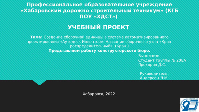 Профессиональное образовательное учреждение «Хабаровский дорожно строительный техникум» (КГБ ПОУ «ХДСТ») УЧЕБНЫЙ ПРОЕКТ Тема: Создание сборочной единицы в системе автоматизированного проектирования «Аутодеск Инвентор». Название сборочного узла «Кран распределительный». (Кран ) Представляем работу конструкторского бюро. Выполнил: Студент группы № 208А Прохоров Д.С. Руководитель: Андерсон Л.М. Хабаровск, 2022 