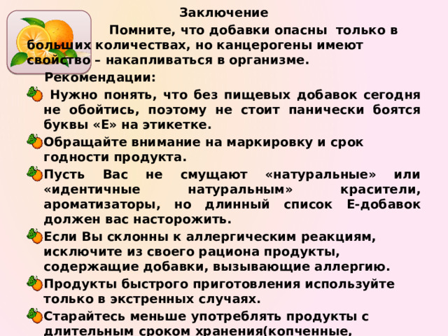 Заключение  Помните, что добавки опасны только в больших количествах, но канцерогены имеют свойство – накапливаться в организме. Рекомендации:  Нужно понять, что без пищевых добавок сегодня не обойтись, поэтому не стоит панически боятся буквы «Е» на этикетке. Обращайте внимание на маркировку и срок годности продукта. Пусть Вас не смущают «натуральные» или «идентичные натуральным» красители, ароматизаторы, но длинный список Е-добавок должен вас насторожить. Если Вы склонны к аллергическим реакциям, исключите из своего рациона продукты, содержащие добавки, вызывающие аллергию. Продукты быстрого приготовления используйте только в экстренных случаях. Старайтесь меньше употреблять продукты с длительным сроком хранения(копченные, консервированные). Старайтесь как можно реже употреблять сладкую газированную воду, чипсы, сухарики.   