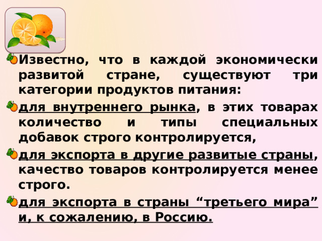 Известно, что в каждой экономически развитой стране, существуют три категории продуктов питания: для внутреннего рынка , в этих товарах количество и типы специальных добавок строго контролируется, для экспорта в другие развитые страны , качество товаров контролируется менее строго. для экспорта в страны “третьего мира” и, к сожалению, в Россию. 