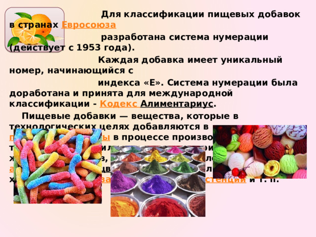  Для классификации пищевых добавок в странах Евросоюза   разработана система нумерации (действует с 1953 года).  Каждая добавка имеет уникальный номер, начинающийся с  индекса «E». Система нумерации была доработана и принята для международной классификации - Кодекс Алиментариус . Пищевые добавки — вещества, которые в технологических целях добавляются в пищевые продукты в процессе производства, упаковки, транспортировки или хранения для придания им желаемых свойств, например, определённого аромата ( ароматизаторы ), цвета ( красители ), длительности хранения ( консерванты ), вкуса , консистенции и т. п.   