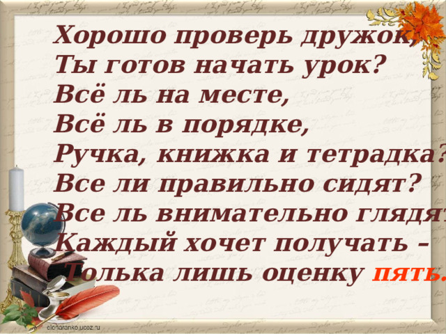 Хорошо проверь дружок, Ты готов начать урок? Всё ль на месте, Всё ль в порядке, Ручка, книжка и тетрадка? Все ли правильно сидят? Все ль внимательно глядят? Каждый хочет получать –  Толька лишь оценку пять.   