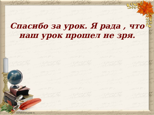 Спасибо за урок. Я рада , что наш урок прошел не зря.      