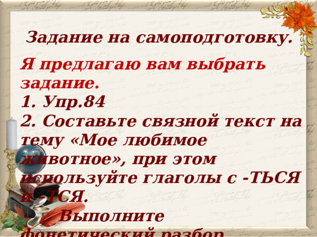 Задание на самоподготовку. Я предлагаю вам выбрать задание. 1. Упр.84 2. Составьте связной текст на тему «Мое любимое животное», при этом используйте глаголы с -ТЬСЯ и –ТСЯ.  Выполните фонетический разбор  одного глагола.   
