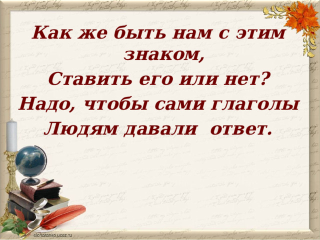 Как же быть нам с этим знаком, Ставить его или нет? Надо, чтобы сами глаголы Людям давали ответ. 