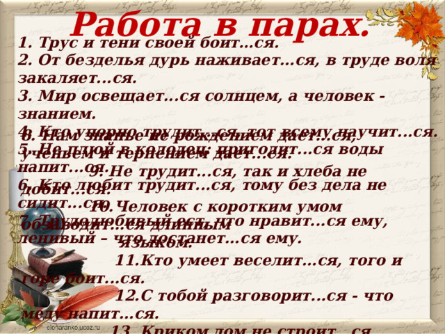 Работа в парах.  1. Трус и тени своей боит…ся. 2. От безделья дурь наживает...ся, в труде воля закаляет...ся. 3. Мир освещает...ся солнцем, а человек - знанием. 4. Кто упорно трудит...ся, тот всему научит...ся. 5. Не плюй в колодец: пригодит...ся воды напит...ся. 6. Кто любит трудит...ся, тому без дела не сидит...ся. 7. Трудолюбивый ест, что нравит...ся ему, ленивый – что достанет...ся ему.  8. Нам знанье не рождением дает...ся, ученьем и терпением дает...ся.  9. Не трудит...ся, так и хлеба не добит...ся.  10.Человек с коротким умом обзаводит...ся длинным  языком.  11.Кто умеет веселит...ся, того и горе боит...ся.  12.С тобой разговорит...ся - что меду напит...ся.  13. Криком дом не строит...ся, шумом дело не  делает...ся.  