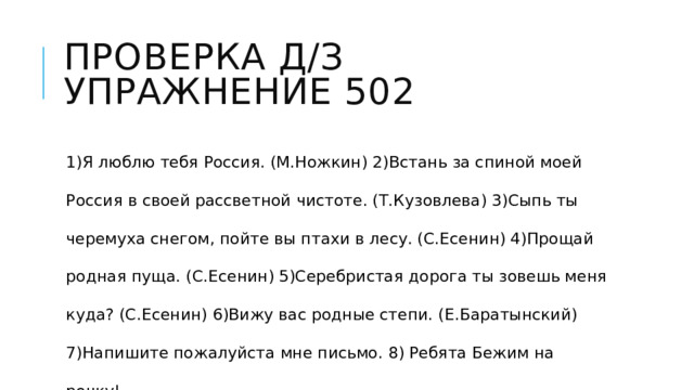 Проверка д/з  Упражнение 502 1)Я люблю тебя Россия. (М.Ножкин) 2)Встань за спиной моей Россия в своей рассветной чистоте. (Т.Кузовлева) 3)Сыпь ты черемуха снегом, пойте вы птахи в лесу. (С.Есенин) 4)Прощай родная пуща. (С.Есенин) 5)Серебристая дорога ты зовешь меня куда? (С.Есенин) 6)Вижу вас родные степи. (Е.Баратынский) 7)Напишите пожалуйста мне письмо. 8) Ребята Бежим на речку! 