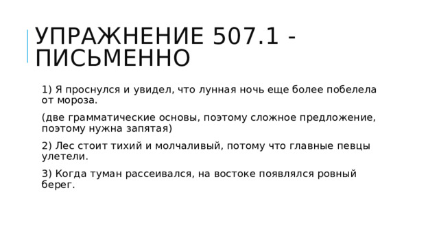 Упражнение 507.1 - письменно 1) Я проснулся и увидел, что лунная ночь еще более побелела от мороза. (две грамматические основы, поэтому сложное предложение, поэтому нужна запятая) 2) Лес стоит тихий и молчаливый, потому что главные певцы улетели. 3) Когда туман рассеивался, на востоке появлялся ровный берег. 