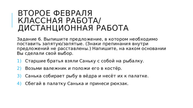 Второе февраля  Классная работа/  Дистанционная работа Задание 6. Выпишите предложение, в котором необходимо поставить запятую/запятые. (Знаки препинания внутри предложений не расставлены.) Напишите, на каком основании Вы сделали свой выбор. Старшие братья взяли Саньку с собой на рыбалку. Возьми валежник и положи его в костёр. Санька собирает рыбу в вёдра и несёт их к палатке. Сбегай в палатку Санька и принеси рюкзак. 