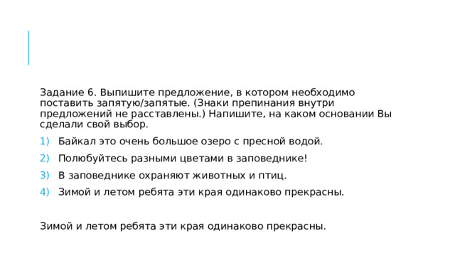 Задание 6. Выпишите предложение, в котором необходимо поставить запятую/запятые. (Знаки препинания внутри предложений не расставлены.) Напишите, на каком основании Вы сделали свой выбор. Байкал это очень большое озеро с пресной водой. Полюбуйтесь разными цветами в заповеднике! В заповеднике охраняют животных и птиц. Зимой и летом ребята эти края одинаково прекрасны. Зимой и летом ребята эти края одинаково прекрасны. 