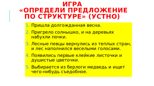 Игра  «Определи предложение по структуре» (устно) Пришла долгожданная весна. Пригрело солнышко, и на деревьях набухли почки. Лесные певцы вернулись из теплых стран, и лес наполнился веселыми голосами. Появились первые клейкие листочки и душистые цветочки. Выбирается из берлоги медведь и ищет чего-нибудь съедобное. 