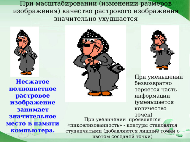 При масштабировании (изменении размеров изображения) качество растрового изображения значительно ухудшается При уменьшении безвозвратно теряется часть информации (уменьшается количество точек) Несжатое полноцветное растровое изображение занимает значительное место в памяти компьютера. При увеличении проявляется «пикселизованность» - контуры становятся ступенчатыми (добавляются лишние точки с цветом соседней точки) 
