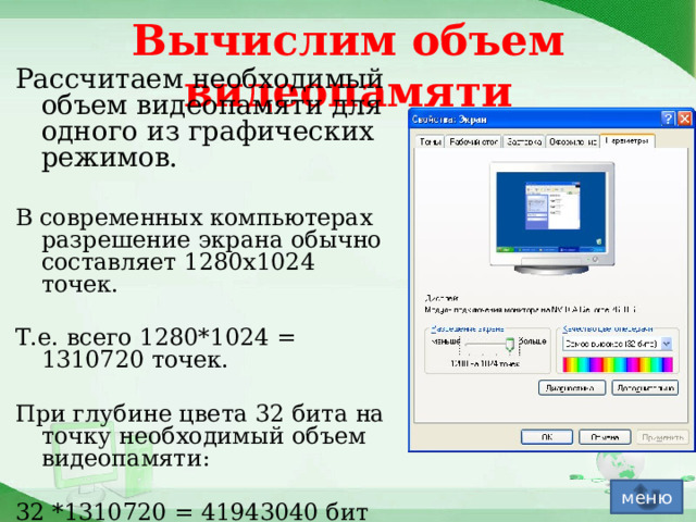 Вычислим объем видеопамяти Рассчитаем необходимый объем видеопамяти для одного из графических режимов. В современных компьютерах разрешение экрана обычно составляет 1280х1024 точек. Т.е. всего 1280*1024 = 1310720 точек. При глубине цвета 32 бита на точку необходимый объем видеопамяти: 32 *1310720 = 41943040 бит = 5242880 байт = 5120 Кб = 5 Мб. меню 