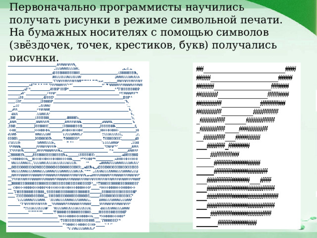Первоначально программисты научились получать рисунки в режиме символьной печати. На бумажных носителях с помощью символов (звёздочек, точек, крестиков, букв) получались рисунки. 