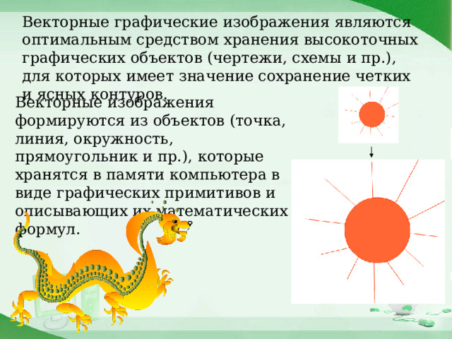 Векторные графические изображения являются оптимальным средством хранения высокоточных графических объектов (чертежи, схемы и пр.), для которых имеет значение сохранение четких и ясных контуров. Векторные изображения формируются из объектов (точка, линия, окружность, прямоугольник и пр.), которые хранятся в памяти компьютера в виде графических примитивов и описывающих их математических формул. 