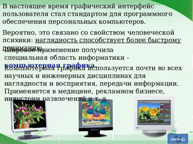 В настоящее время графический интерфейс пользователя стал стандартом для программного обеспечения персональных компьютеров. Вероятно, это связано со свойством человеческой психики: наглядность способствует более быстрому пониманию. Широкое применение получила специальная область информатики - компьютерная графика .   Компьютерная графика используется почти во всех научных и инженерных дисциплинах для наглядности и восприятия, передачи информации. Применяется в медицине, рекламном бизнесе, индустрии развлечений и т. д. меню 