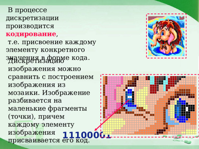  В процессе дискретизации производится кодирование ,  т.е. присвоение каждому элементу конкретного значения в форме кода . Дискретизацию изображения можно сравнить с построением изображения из мозаики. Изображение разбивается на маленькие фрагменты (точки), причем каждому элементу изображения присваивается его код. 11100001 