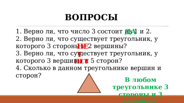 ВОПРОСЫ 1. Верно ли, что число 3 состоит из 1 и 2. ДА 2. Верно ли, что существует треугольник, у которого 3 стороны и 2 вершины? 3. Верно ли, что существует треугольник, у которого 3 вершины и 5 сторон? 4. Сколько в данном треугольнике вершин и сторон? НЕТ В любом треугольнике 3 стороны и 3 вершины. 