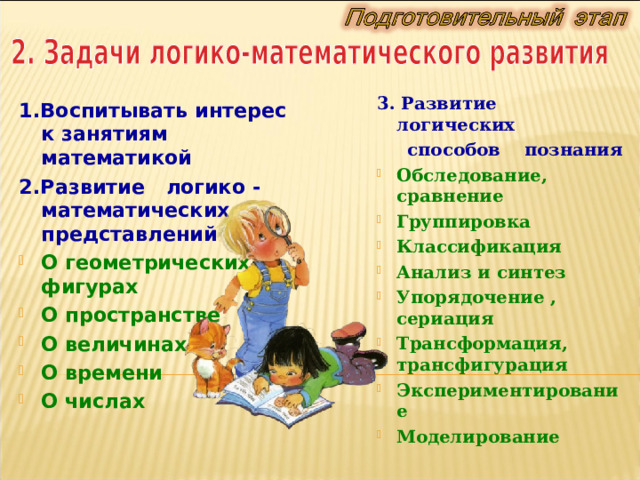 3. Развитие логических  способов познания Обследование, сравнение Группировка Классификация Анализ и синтез Упорядочение , сериация Трансформация, трансфигурация Экспериментирование Моделирование 1. Воспитывать интерес к занятиям математикой 2. Развитие  л огико - математическ их   представлений О геометрических фигурах О  пространстве О величинах О времени О числа х 