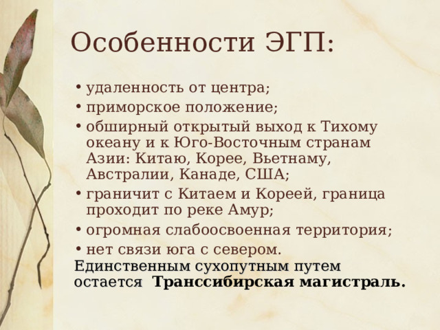 Особенности ЭГП: удаленность от центра; приморское положение; обширный открытый выход к Тихому океану и к Юго-Восточным странам Азии: Китаю, Корее, Вьетнаму, Австралии, Канаде, США; граничит с Китаем и Кореей, граница проходит по реке Амур; огромная слабоосвоенная территория; нет связи юга с севером. Единственным сухопутным путем остается  Транссибирская магистраль.  