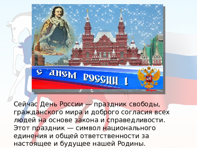 Сейчас День России — праздник свободы, гражданского мира и доброго согласия всех людей на основе закона и справедливости. Этот праздник — символ национального единения и общей ответственности за настоящее и будущее нашей Родины.  
