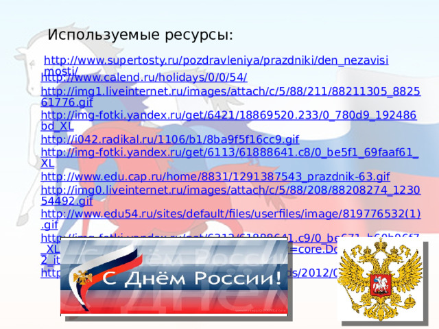Используемые ресурсы: http://www.supertosty.ru/pozdravleniya/prazdniki/den_nezavisimosti/ http://www.calend.ru/holidays/0/0/54/ http://img1.liveinternet.ru/images/attach/c/5/88/211/88211305_882561776.gif http://img-fotki.yandex.ru/get/6421/18869520.233/0_780d9_192486bd_XL http://i042.radikal.ru/1106/b1/8ba9f5f16cc9.gif http://img-fotki.yandex.ru/get/6113/61888641.c8/0_be5f1_69faaf61_XL http://www.edu.cap.ru/home/8831/1291387543_prazdnik-63.gif http://img0.liveinternet.ru/images/attach/c/5/88/208/88208274_123054492.gif http://www.edu54.ru/sites/default/files/userfiles/image/819776532(1).gif http://img-fotki.yandex.ru/get/6312/61888641.c9/0_be671_b60b96f7_XLhttp://www.mrkhit.info/main.php?g2_view=core.DownloadItem&g2_itemId=28802&g2_serialNumber=1 http://gazeta-izmalkovo.ru/wp-content/uploads/2012/06/foto-001.jpg 