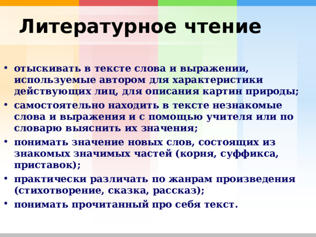 Литературное чтение  отыскивать в тексте слова и выражении, используемые автором для характеристики действующих лиц, для описания картин природы; самостоятельно находить в тексте незнакомые слова и выражения и с помощью учителя или по словарю выяснить их значения; понимать значение новых слов, состоящих из знакомых значимых частей (корня, суффикса, приставок); практически различать по жанрам произведения (стихотворение, сказка, рассказ); понимать прочитанный про себя текст.     