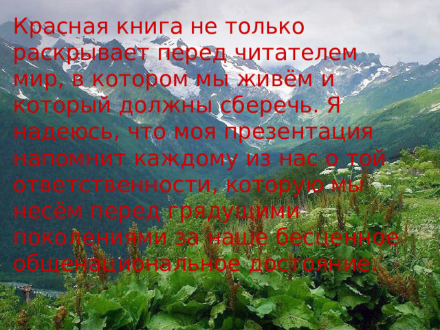 Красная книга не только раскрывает перед читателем мир, в котором мы живём и который должны сберечь. Я надеюсь, что моя презентация напомнит каждому из нас о той ответственности, которую мы несём перед грядущими поколениями за наше бесценное общенациональное достояние.  
