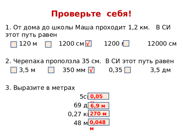 Проверьте себя! 1. От дома до школы Маша проходит 1,2 км. В СИ этот путь равен  120 м 1200 см  1200 м 12000 см 2. Черепаха проползла 35 см. В СИ этот путь равен  3,5 м 350 мм 0,35 м 3,5 дм 3. Выразите в метрах  5см =  69 дм =  0,27 км =  48 мм = √ √ 0,05 м 6,9 м 270 м 0,048 м 