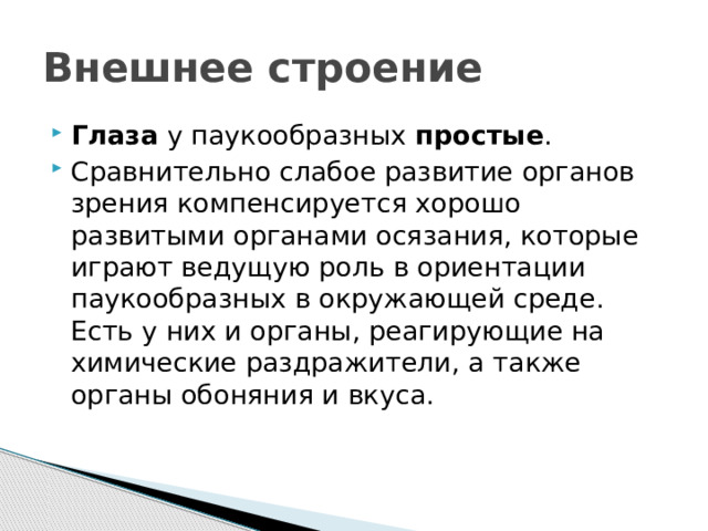 Внешнее строение Глаза  у паукообразных  простые .  Сравнительно слабое развитие органов зрения компенсируется хорошо развитыми органами осязания, которые играют ведущую роль в ориентации паукообразных в окружающей среде. Есть у них и органы, реагирующие на химические раздражители, а также органы обоняния и вкуса. 