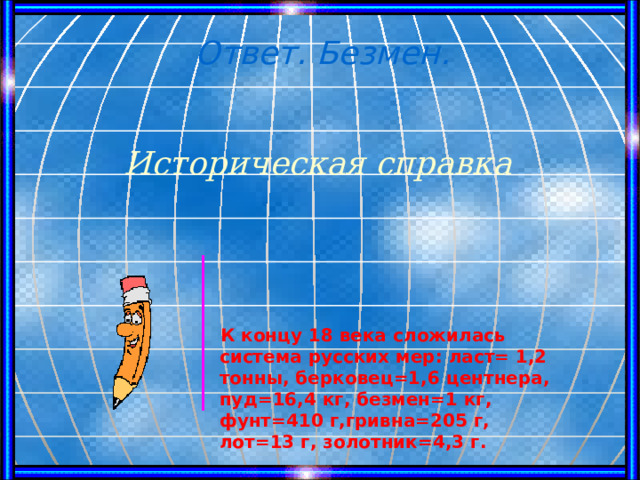 Ответ. Безмен. Историческая справка  К концу 18 века сложилась система русских мер: ласт= 1,2 тонны, берковец=1,6 центнера, пуд=16,4 кг, безмен=1 кг, фунт=410 г,гривна=205 г, лот=13 г, золотник=4,3 г. 