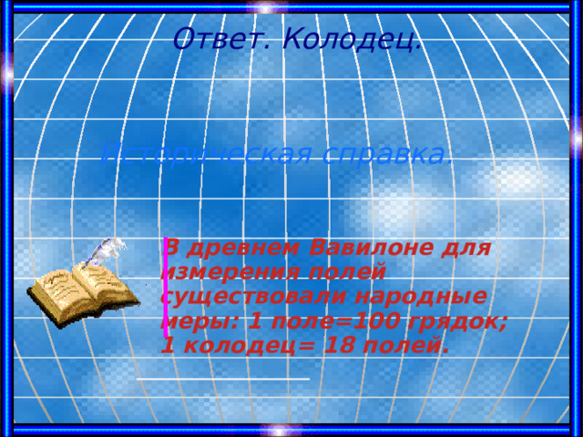 Ответ. Колодец. Историческая справка.  В древнем Вавилоне для измерения полей существовали народные меры: 1 поле=100 грядок; 1 колодец= 18 полей.   