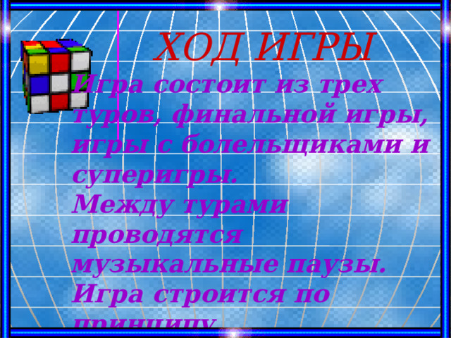  ХОД ИГРЫ Игра состоит из трех туров, финальной игры, игры с болельщиками и суперигры. Между турами проводятся музыкальные паузы. Игра строится по принципу телевизионной игры «Поле чудес» 