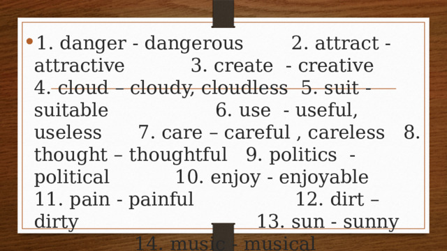 1. danger - dangerous 2. attract - attractive 3. create - creative 4. cloud – cloudy, cloudless 5. suit - suitable 6. use - useful, useless 7. care – careful , careless 8. thought – thoughtful 9. politics - political 10. enjoy - enjoyable 11. pain - painful 12. dirt – dirty 13. sun - sunny 14. music - musical 15. comfort - comfortable 16. fame - famous 