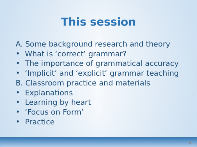 This session A. Some background research and theory What is ‘correct’ grammar? The importance of grammatical accuracy ‘ Implicit’ and ‘explicit’ grammar teaching B. Classroom practice and materials Explanations Learning by heart ‘ Focus on Form’ Practice  