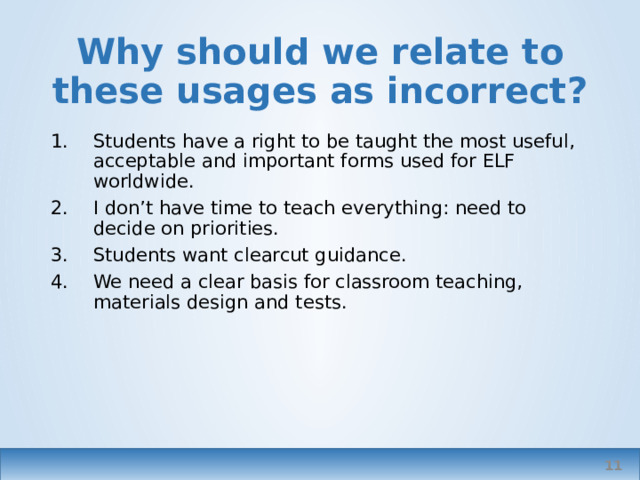 Why should we relate to these usages as incorrect? Students have a right to be taught the most useful, acceptable and important forms used for ELF worldwide. I don’t have time to teach everything: need to decide on priorities. Students want clearcut guidance. We need a clear basis for classroom teaching, materials design and tests. No time for pussyfooting around; tell me what’s right and what isn’t, I don’t have time to learn all the variants and where each is appropriate. And it’s confusing. Time devoted to teaching variants is time deducted from the teaching of mainstream items. ‘ acceptable becomes ‘correct’ Teachers – so we need codification of internationally acceptable forms (a wiki?) 2 reasons; we don’t know them, we don’t have time. Inclusion of variants would make materials and test design unmanageable.   