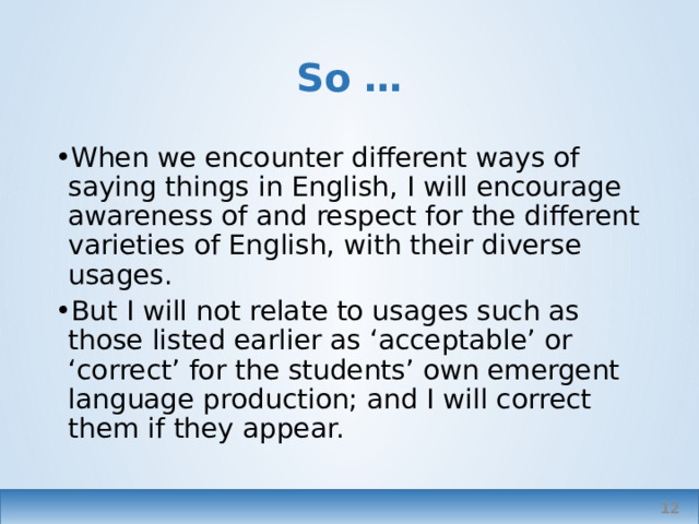 So … When we encounter different ways of saying things in English, I will encourage awareness of and respect for the different varieties of English, with their diverse usages. But I will not relate to usages such as those listed earlier as ‘acceptable’ or ‘correct’ for the students’ own emergent language production; and I will correct them if they appear.   