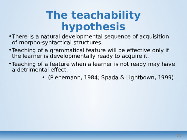 The teachability hypothesis There is a natural developmental sequence of acquisition of morpho-syntactical structures. Teaching of a grammatical feature will be effective only if the learner is developmentally ready to acquire it. Teaching of a feature when a learner is not ready may have a detrimental effect. (Pienemann, 1984; Spada & Lightbown, 1999) highly influential Spada and Lightbown found that teaching ‘ahead’ did help, but still went through predicted stages.   