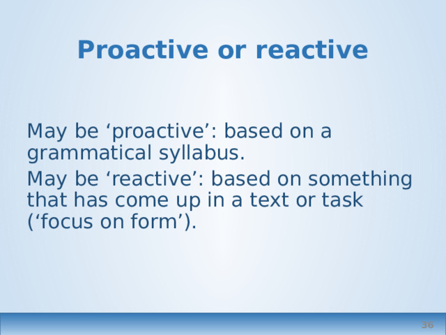 Proactive or reactive May be ‘proactive’: based on a grammatical syllabus. May be ‘reactive’: based on something that has come up in a text or task (‘focus on form’).  