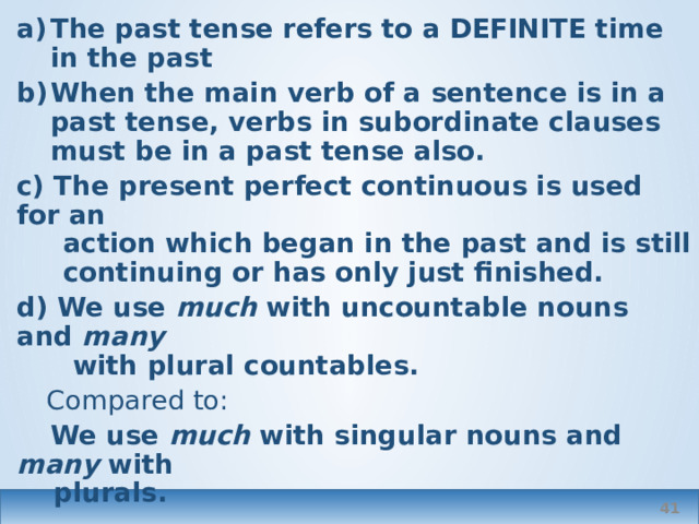 The past tense refers to a DEFINITE time in the past When the main verb of a sentence is in a past tense, verbs in subordinate clauses must be in a past tense also. c) The present perfect continuous is used for an  action which began in the past and is still  continuing or has only just finished. d) We use much with uncountable nouns and many   with plural countables.  Compared to:  We use much with singular nouns and many with  plurals.  