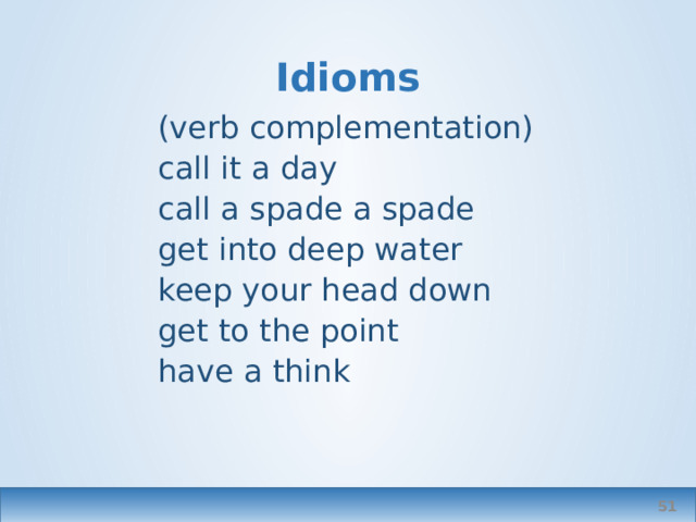 Idioms (verb complementation) call it a day call a spade a spade get into deep water keep your head down get to the point have a think  