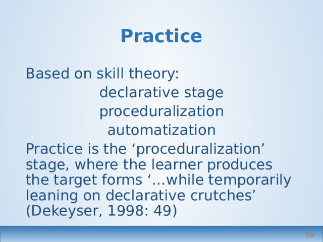Practice Based on skill theory: declarative stage proceduralization automatization Practice is the ‘proceduralization’ stage, where the learner produces the target forms ‘…while temporarily leaning on declarative crutches’ (Dekeyser, 1998: 49)  