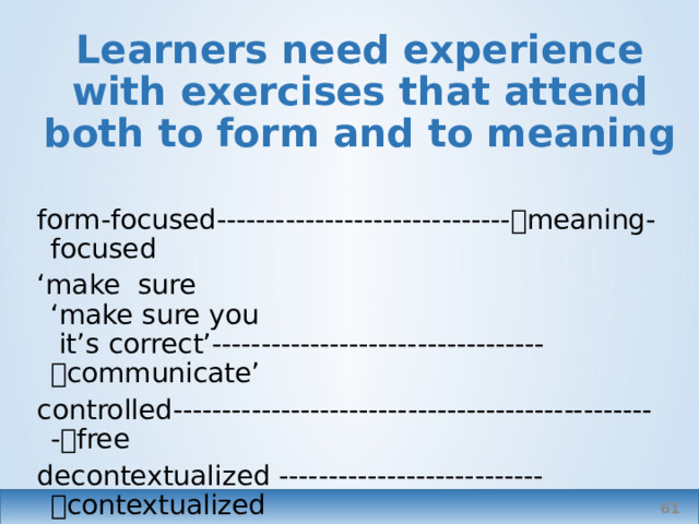 Learners need experience with exercises that attend both to form and to meaning form-focused------------------------------  meaning-focused ‘ make sure ‘make sure you  it’s correct’----------------------------------  communicate’ controlled--------------------------------------------------  free decontextualized ---------------------------  contextualized   
