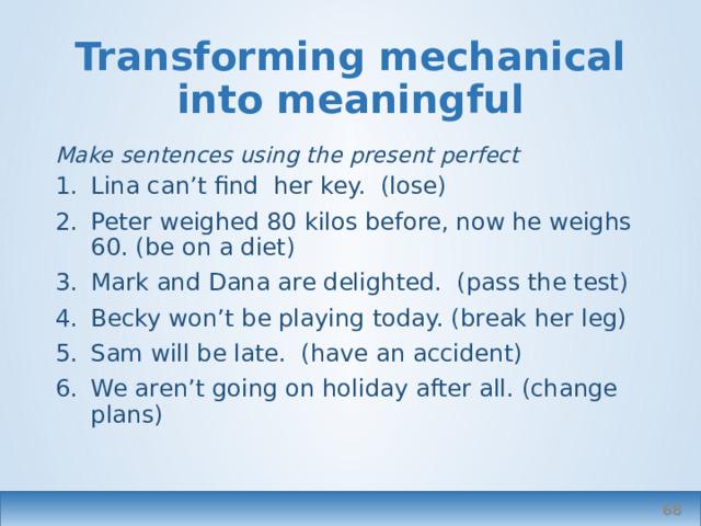Transforming mechanical into meaningful Make sentences using the present perfect Lina can’t find her key. (lose) Peter weighed 80 kilos before, now he weighs 60. (be on a diet) Mark and Dana are delighted. (pass the test) Becky won’t be playing today. (break her leg) Sam will be late. (have an accident) We aren’t going on holiday after all. (change plans)   
