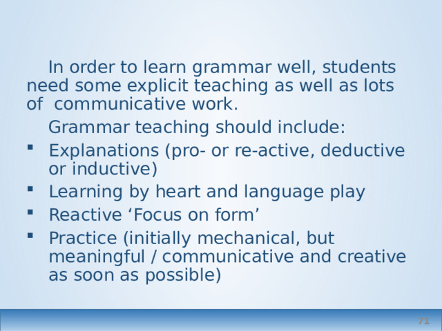 In order to learn grammar well, students need some explicit teaching as well as lots of communicative work. Grammar teaching should include: Explanations (pro- or re-active, deductive or inductive) Learning by heart and language play Reactive ‘Focus on form’ Practice (initially mechanical, but meaningful / communicative and creative as soon as possible)  
