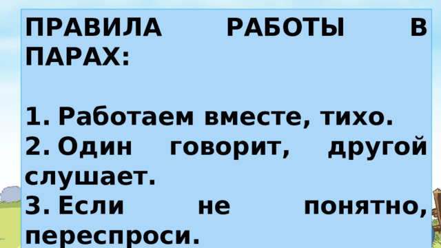 ПРАВИЛА РАБОТЫ В ПАРАХ:  1.  Работаем вместе, тихо. 2.  Один говорит, другой слушает. 3.  Если не понятно, переспроси. 4.  Своё несогласие высказывай вежливо. Уважай мнение другого человека.  