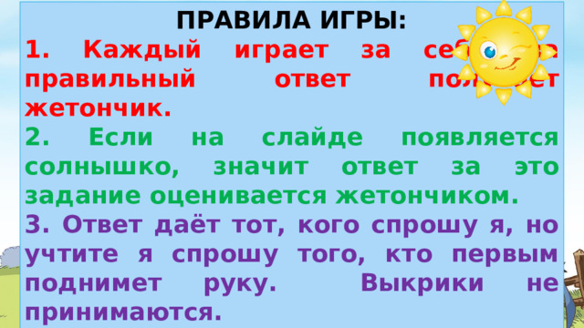 ПРАВИЛА ИГРЫ: 1. Каждый играет за себя, за правильный ответ получает жетончик. 2. Если на слайде появляется солнышко, значит ответ за это задание оценивается жетончиком. 3. Ответ даёт тот, кого спрошу я, но учтите я спрошу того, кто первым поднимет руку. Выкрики не принимаются. 4. В конце игры человеку, который получит больше всех жетонов, будет присуждено звание «Любитель природы».  